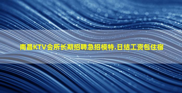 南昌KTV会所长期招聘急招模特.日结工资包住宿